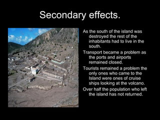 Secondary effects. As the south of the island was destroyed the rest of the inhabitants had to live in the south. Transport became a problem as the ports and airports remained closed. Tourists remained a problem the only ones who came to the Island were ones of cruise ships looking at the volcano.  Over half the population who left the island has not returned. 