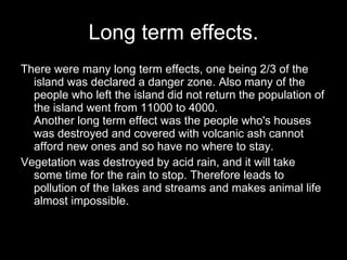 Long term effects. There were many long term effects, one being 2/3 of the island was declared a danger zone. Also many of the people who left the island did not return the population of the island went from 11000 to 4000.  Another long term effect was the people who's houses was destroyed and covered with volcanic ash cannot afford new ones and so have no where to stay.  Vegetation was destroyed by acid rain, and it will take some time for the rain to stop. Therefore leads to pollution of the lakes and streams and makes animal life almost impossible. 