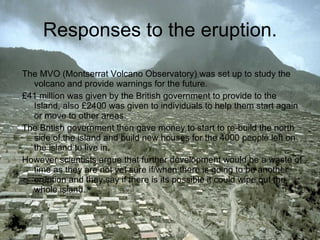 Responses to the eruption. The MVO (Montserrat Volcano Observatory)   was set up to study the volcano and provide warnings for the future. £41 million was given by the British government to provide to the Island, also £2400 was given to individuals to help them start again or move to other areas. The British government then gave money to start to re-build the north side of the island and build new houses for the 4000 people left on the island to live in. However scientists argue that further development would be a waste of time as they are not yet sure if/when there is going to be another eruption and they say if there is its possible it could wipe out the whole island. 