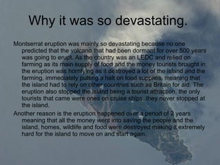 Why it was so devastating.  Montserrat eruption was mainly so devastating because no one predicted that the volcano that had been dormant for over 500 years was going to erupt. As the country was an LEDC and relied on farming as its main supply of food and the money tourists brought in the eruption was horrifying as it destroyed a lot of the island and the farming, immediately putting a halt on food supplies, meaning that the island had to rely on other countries such as Britain for aid. The eruption also stopped the island being a tourist attraction, the only tourists that came were ones on cruise ships, they never stopped at the island.  Another reason is the eruption happened over a period of 2 years meaning that all the money went into saving the people and the island, homes, wildlife and food were destroyed making it extremely hard for the island to move on and start again.  