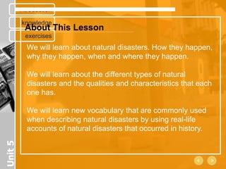 introduction

         knowledge
           About This Lesson
           exercises
           We will learn about natural disasters. How they happen,
           why they happen, when and where they happen.

           We will learn about the different types of natural
           disasters and the qualities and characteristics that each
           one has.

           We will learn new vocabulary that are commonly used
           when describing natural disasters by using real-life
           accounts of natural disasters that occurred in history.
Unit 5
 