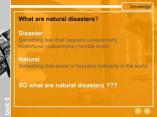 knowledge

         What are natural disasters?

         Disaster      :
         Something bad that happens unexpectedly
         misfortune | catastrophe | terrible event

         Natural     :
         Something that exists or happens ordinarily in the world.


         SO what are natural disasters ???
Unit 5
 