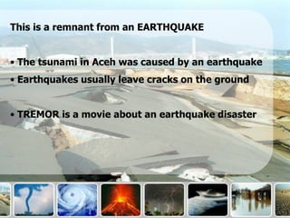 This is a remnant from an EARTHQUAKE


• The tsunami in Aceh was caused by an earthquake
• Earthquakes usually leave cracks on the ground


• TREMOR is a movie about an earthquake disaster
 