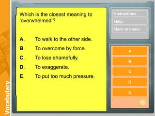 Which is the closest meaning to    Instructions
             „overwhelmed‟?                     Help

                                                Back to menu

             A.    To walk to the other side.
             B.    To overcome by force.               A
             C.    To lose shamefully.
                                                       B
             D.    To exaggerate.
                                                       C
             E.    To put too much pressure.
                                                       D
Vocabulary




                                                       E
 