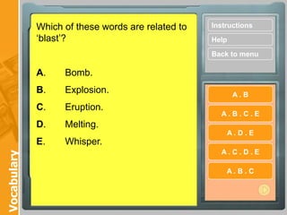 Which of these words are related to   Instructions
             „blast‟?                              Help

                                                   Back to menu

             A.    Bomb.
             B.    Explosion.                             A.B
             C.    Eruption.
                                                     A.B.C.E
             D.    Melting.
                                                       A.D.E
             E.    Whisper.
                                                     A.C.D.E
Vocabulary




                                                       A.B.C
 