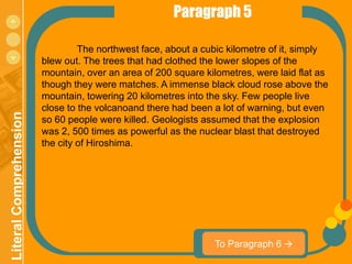 Paragraph 5
menu

                                  The northwest face, about a cubic kilometre of it, simply
                         blew out. The trees that had clothed the lower slopes of the
                         mountain, over an area of 200 square kilometres, were laid flat as
                         though they were matches. A immense black cloud rose above the
                         mountain, towering 20 kilometres into the sky. Few people live
                         close to the volcanoand there had been a lot of warning, but even
 Literal Comprehension




                         so 60 people were killed. Geologists assumed that the explosion
                         was 2, 500 times as powerful as the nuclear blast that destroyed
                         the city of Hiroshima.




                                                                To Paragraph 6 
 