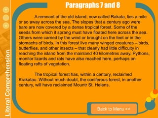 Paragraphs 7 and 8
menu                               A remnant of the old island, now called Rakata, lies a mile
                         or so away across the sea. The slopes that a century ago were
                         bare are now covered by a dense tropical forest. Some of the
                         seeds from which it sprang must have floated here across the sea.
                         Others were carried by the wind or brought on the feet or in the
                         stomachs of birds. In this forest live many winged creatures – birds,
                         butterflies, and other insects – that clearly had little difficulty in
 Literal Comprehension




                         reaching the island from the mainland 40 kilometres away. Pythons,
                         monitor lizards and rats have also reached here, perhaps on
                         floating rafts of vegetation.

                                 The tropical forest has, within a century, reclaimed
                         Krakatau. Without much doubt, the coniferous forest, in another
                         century, will have reclaimed Mountr St. Helens.




                                                                   Back to Menu >>
 