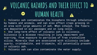 VOLCANIC HAZARDS AND THEIR EFFECT TO
HUMAN HEALTH
3. Volcanic ash contaminates the biosphere through inhalation
by humans and animals, and can also effect crops growing in
an area with large amounts of ash. When inhaled, the fibers
are deposited in air passages and on lung cells.
4. One long-term effect of volcanic ash is silicosis.
Silicosis is a disease resulting in lung impairment and
scarring, from exposure to particles of free crystalline
silica. Minerals that are associated with silicosis include
quartz, cristobalite, and tridymite, all potentially present
in volcanic ash.
5. Volcanic ash can also contaminate the water supply.
 