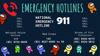 EMERGENCY HOTLINES
NATIONAL
EMERGENCY
HOTLINE
911
National Police
Hotline
117
(02) 8722-0650
Red Cross
143
(02) 8527-8385 to 95
Bureau of Fire
Protection
(02) 8426-0219
(02) 8426-3812
CALL
CALL
CALL
CALL
CALL
CALL
CALL
CALL
 