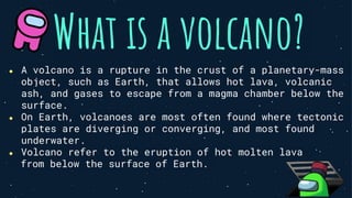 What is a volcano?
● A volcano is a rupture in the crust of a planetary-mass
object, such as Earth, that allows hot lava, volcanic
ash, and gases to escape from a magma chamber below the
surface.
● On Earth, volcanoes are most often found where tectonic
plates are diverging or converging, and most found
underwater.
● Volcano refer to the eruption of hot molten lava
from below the surface of Earth.
 
