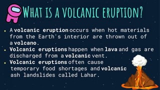 What is a volcanic eruption?
● A volcanic eruption occurs when hot materials
from the Earth's interior are thrown out of
a volcano.
● Volcanic eruptions happen when lava and gas are
discharged from a volcanic vent.
● Volcanic eruptions often cause
temporary food shortages and volcanic
ash landslides called Lahar.
 