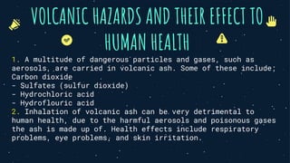 VOLCANIC HAZARDS AND THEIR EFFECT TO
HUMAN HEALTH
1. A multitude of dangerous particles and gases, such as
aerosols, are carried in volcanic ash. Some of these include;
Carbon dioxide
- Sulfates (sulfur dioxide)
- Hydrochloric acid
- Hydroflouric acid
2. Inhalation of volcanic ash can be very detrimental to
human health, due to the harmful aerosols and poisonous gases
the ash is made up of. Health effects include respiratory
problems, eye problems, and skin irritation.
 