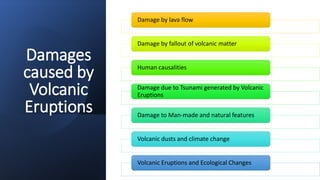 Damages
caused by
Volcanic
Eruptions
Damage by lava flow
Damage by fallout of volcanic matter
Human causalities
Damage due to Tsunami generated by Volcanic
Eruptions
Damage to Man-made and natural features
Volcanic dusts and climate change
Volcanic Eruptions and Ecological Changes
 