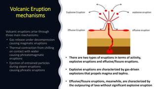 Volcanic Eruption
mechanisms
• There are two types of eruptions in terms of activity,
explosive eruptions and effusive/fissure eruptions.
• Explosive eruptions are characterized by gas-driven
explosions that propels magma and tephra.
• Effusive/fissure eruptions, meanwhile, are characterized by
the outpouring of lava without significant explosive eruption
 