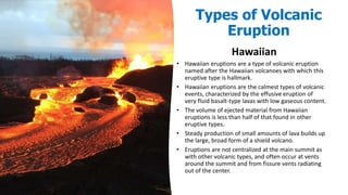 Types of Volcanic
Eruption
Hawaiian
• Hawaiian eruptions are a type of volcanic eruption
named after the Hawaiian volcanoes with which this
eruptive type is hallmark.
• Hawaiian eruptions are the calmest types of volcanic
events, characterized by the effusive eruption of
very fluid basalt-type lavas with low gaseous content.
• The volume of ejected material from Hawaiian
eruptions is less than half of that found in other
eruptive types.
• Steady production of small amounts of lava builds up
the large, broad form of a shield volcano.
• Eruptions are not centralized at the main summit as
with other volcanic types, and often occur at vents
around the summit and from fissure vents radiating
out of the center.
 
