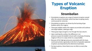 Strombolian
• Strombolian eruptions are a type of volcanic eruption named
after the volcano Stromboli, which has been erupting nearly
continuously for centuries.
• Strombolian eruptions are driven by the bursting of gas
bubbles within the magma.
• These gas bubbles within the magma accumulate and coalesce
into large bubbles, called gas slugs.
• These grow large enough to rise through the lava column.
• Upon reaching the surface, the difference in air
pressure causes the bubble to burst with a loud pop, throwing
magma in the air in a way similar to a soap bubble.
• Because of the high gas pressures associated with the lavas,
continued activity is generally in the form of episodic explosive
eruptions accompanied by the distinctive loud blasts.
• During eruptions, these blasts occur as often as every few
minutes.
Types of Volcanic
Eruption
 