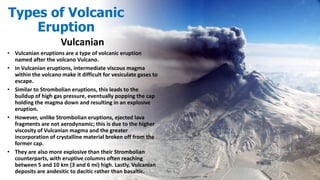 Vulcanian
• Vulcanian eruptions are a type of volcanic eruption
named after the volcano Vulcano.
• In Vulcanian eruptions, intermediate viscous magma
within the volcano make it difficult for vesiculate gases to
escape.
• Similar to Strombolian eruptions, this leads to the
buildup of high gas pressure, eventually popping the cap
holding the magma down and resulting in an explosive
eruption.
• However, unlike Strombolian eruptions, ejected lava
fragments are not aerodynamic; this is due to the higher
viscosity of Vulcanian magma and the greater
incorporation of crystalline material broken off from the
former cap.
• They are also more explosive than their Strombolian
counterparts, with eruptive columns often reaching
between 5 and 10 km (3 and 6 mi) high. Lastly, Vulcanian
deposits are andesitic to dacitic rather than basaltic.
Types of Volcanic
Eruption
 