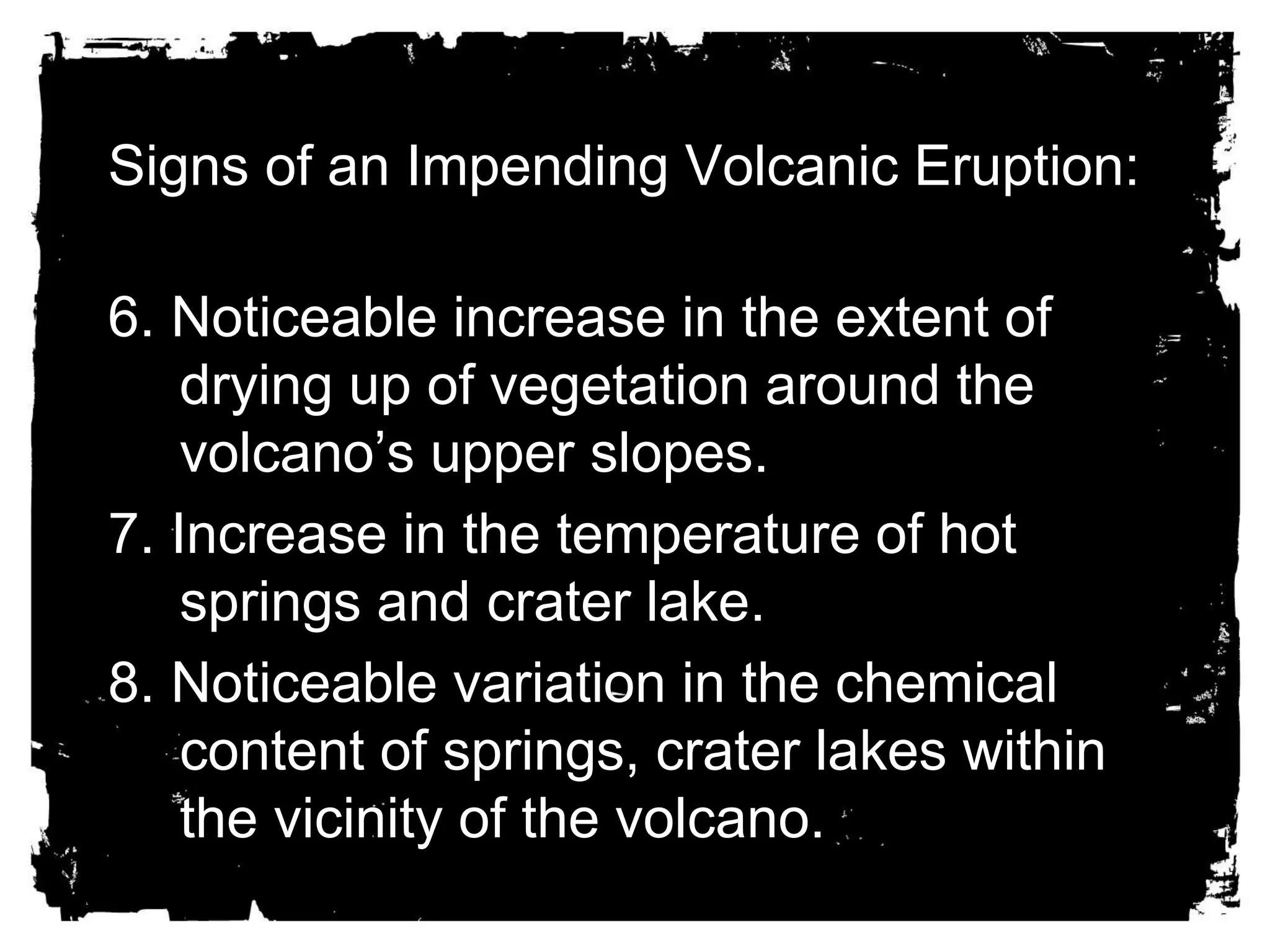 Signs of an Impending Volcanic Eruption: 
6. Noticeable increase in the extent of 
drying up of vegetation around the 
volcano’s upper slopes. 
7. Increase in the temperature of hot 
springs and crater lake. 
8. Noticeable variation in the chemical 
content of springs, crater lakes within 
the vicinity of the volcano. 
 