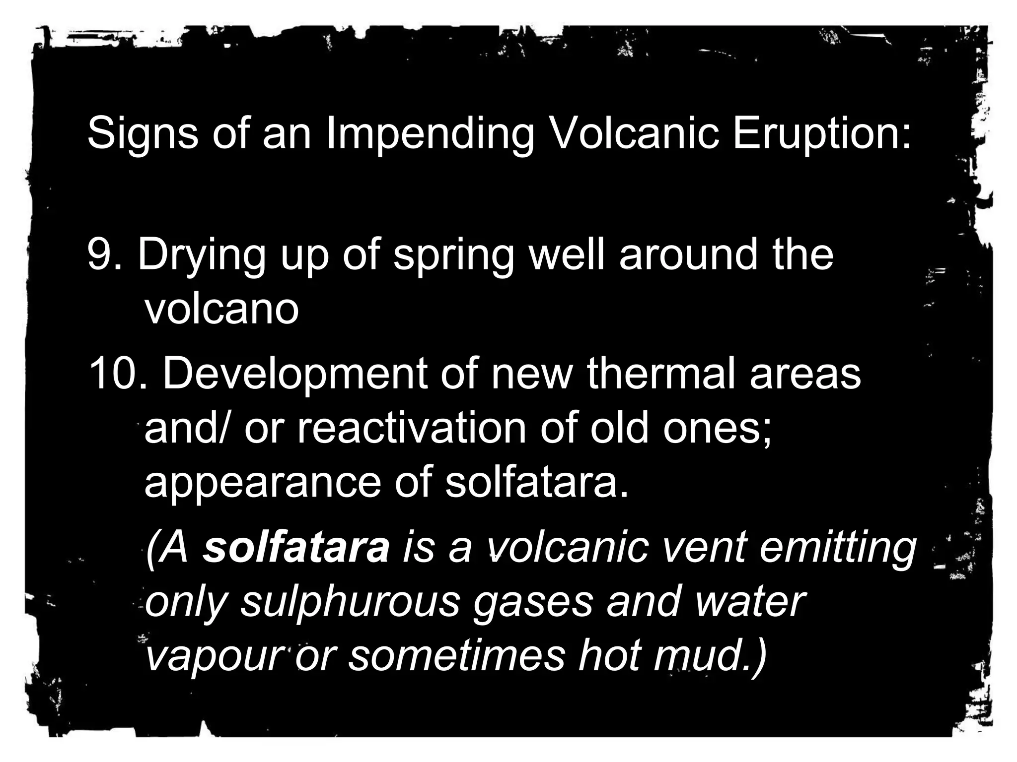Signs of an Impending Volcanic Eruption: 
9. Drying up of spring well around the 
volcano 
10. Development of new thermal areas 
and/ or reactivation of old ones; 
appearance of solfatara. 
(A solfatara is a volcanic vent emitting 
only sulphurous gases and water 
vapour or sometimes hot mud.) 
 
