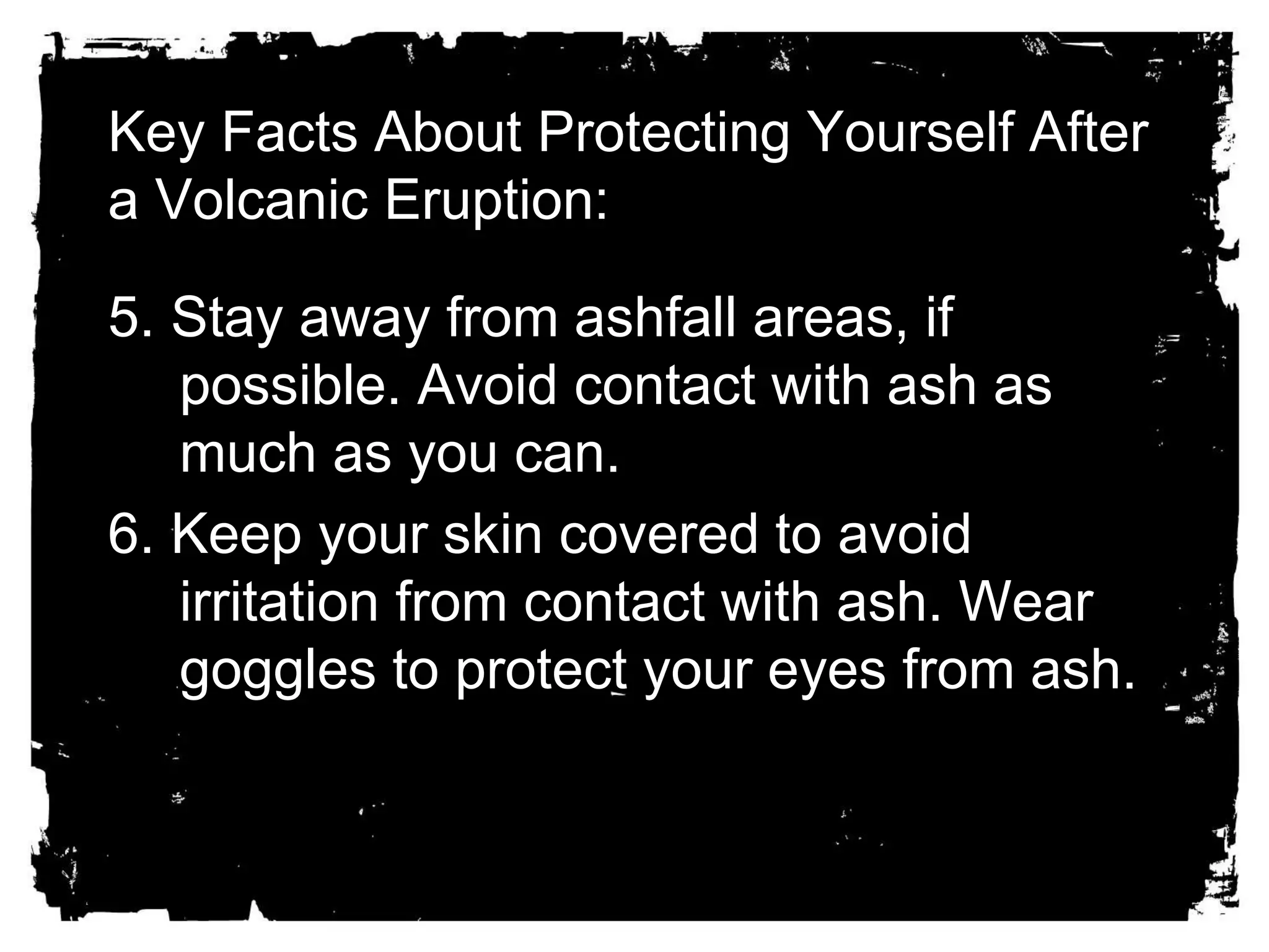 Key Facts About Protecting Yourself After 
a Volcanic Eruption: 
5. Stay away from ashfall areas, if 
possible. Avoid contact with ash as 
much as you can. 
6. Keep your skin covered to avoid 
irritation from contact with ash. Wear 
goggles to protect your eyes from ash. 
 
