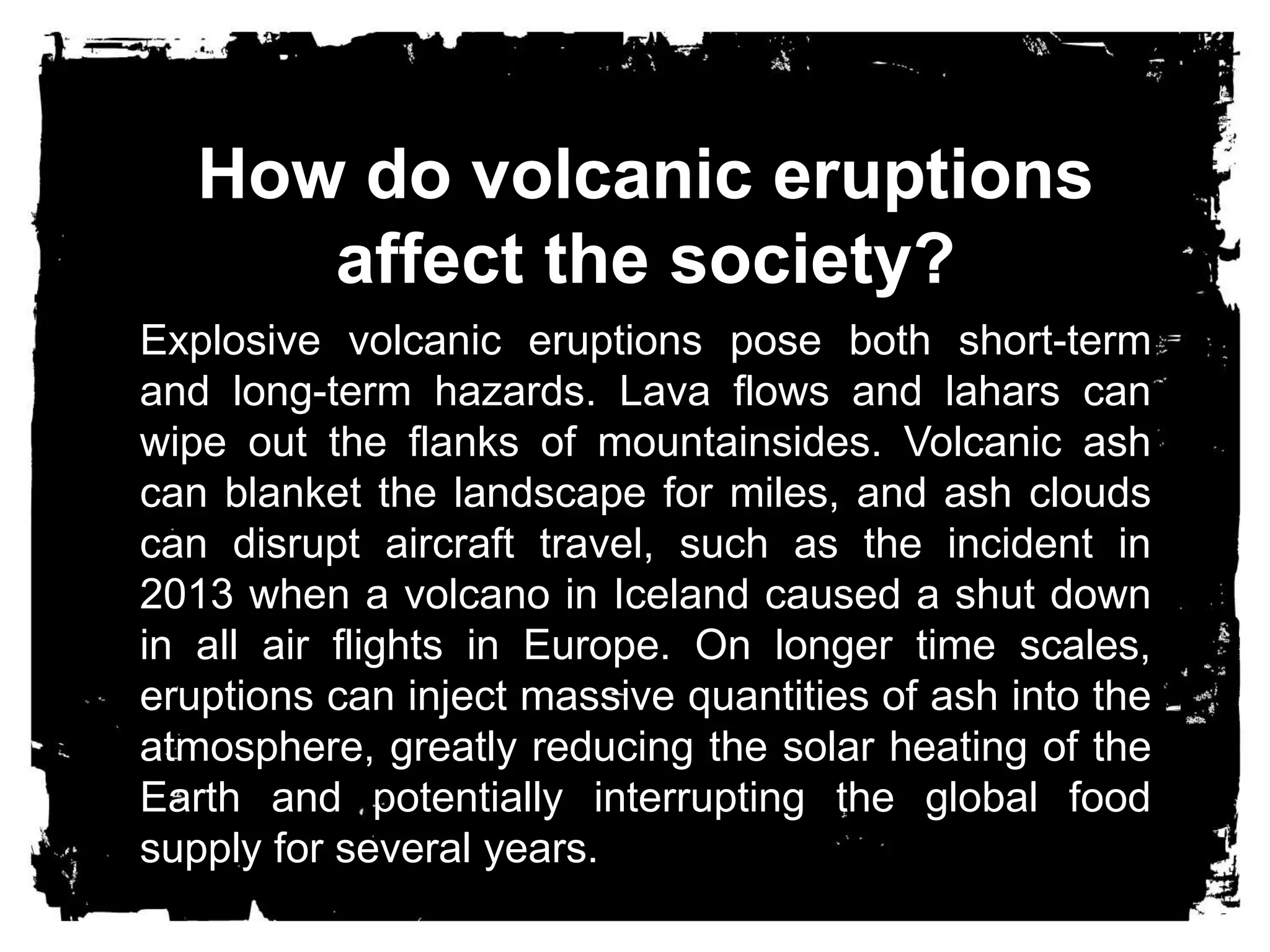 How do volcanic eruptions 
affect the society? 
Explosive volcanic eruptions pose both short-term 
and long-term hazards. Lava flows and lahars can 
wipe out the flanks of mountainsides. Volcanic ash 
can blanket the landscape for miles, and ash clouds 
can disrupt aircraft travel, such as the incident in 
2013 when a volcano in Iceland caused a shut down 
in all air flights in Europe. On longer time scales, 
eruptions can inject massive quantities of ash into the 
atmosphere, greatly reducing the solar heating of the 
Earth and potentially interrupting the global food 
supply for several years. 
 