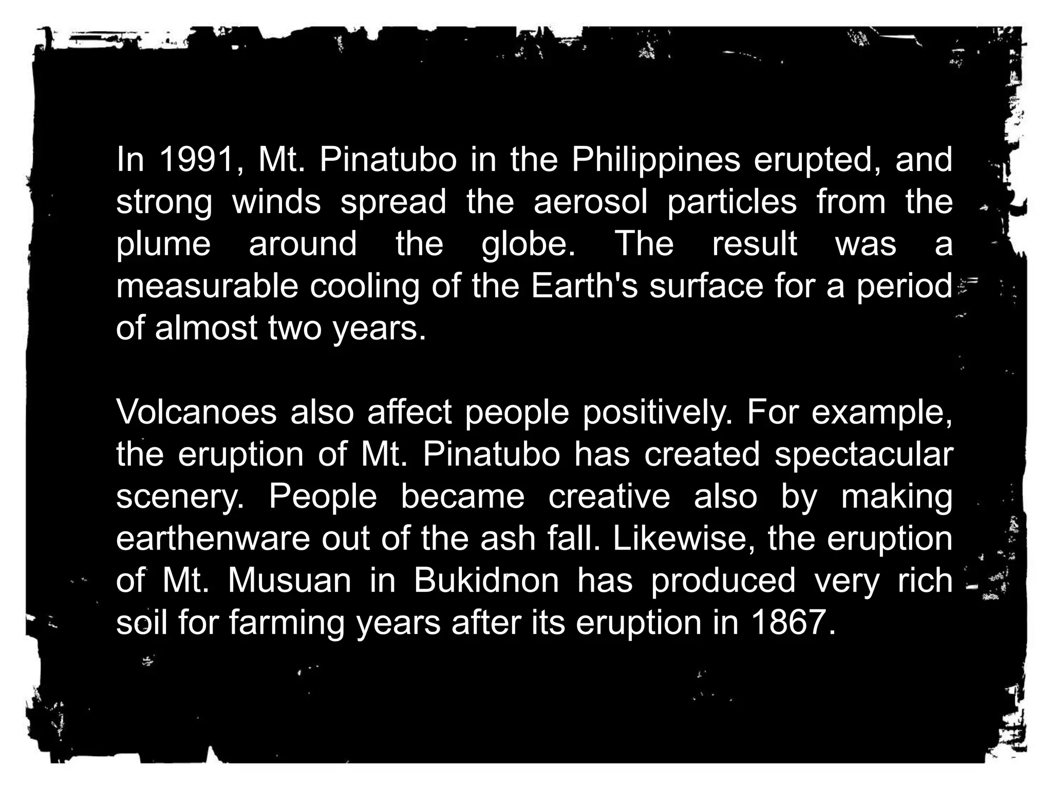 In 1991, Mt. Pinatubo in the Philippines erupted, and 
strong winds spread the aerosol particles from the 
plume around the globe. The result was a 
measurable cooling of the Earth's surface for a period 
of almost two years. 
Volcanoes also affect people positively. For example, 
the eruption of Mt. Pinatubo has created spectacular 
scenery. People became creative also by making 
earthenware out of the ash fall. Likewise, the eruption 
of Mt. Musuan in Bukidnon has produced very rich 
soil for farming years after its eruption in 1867. 
 