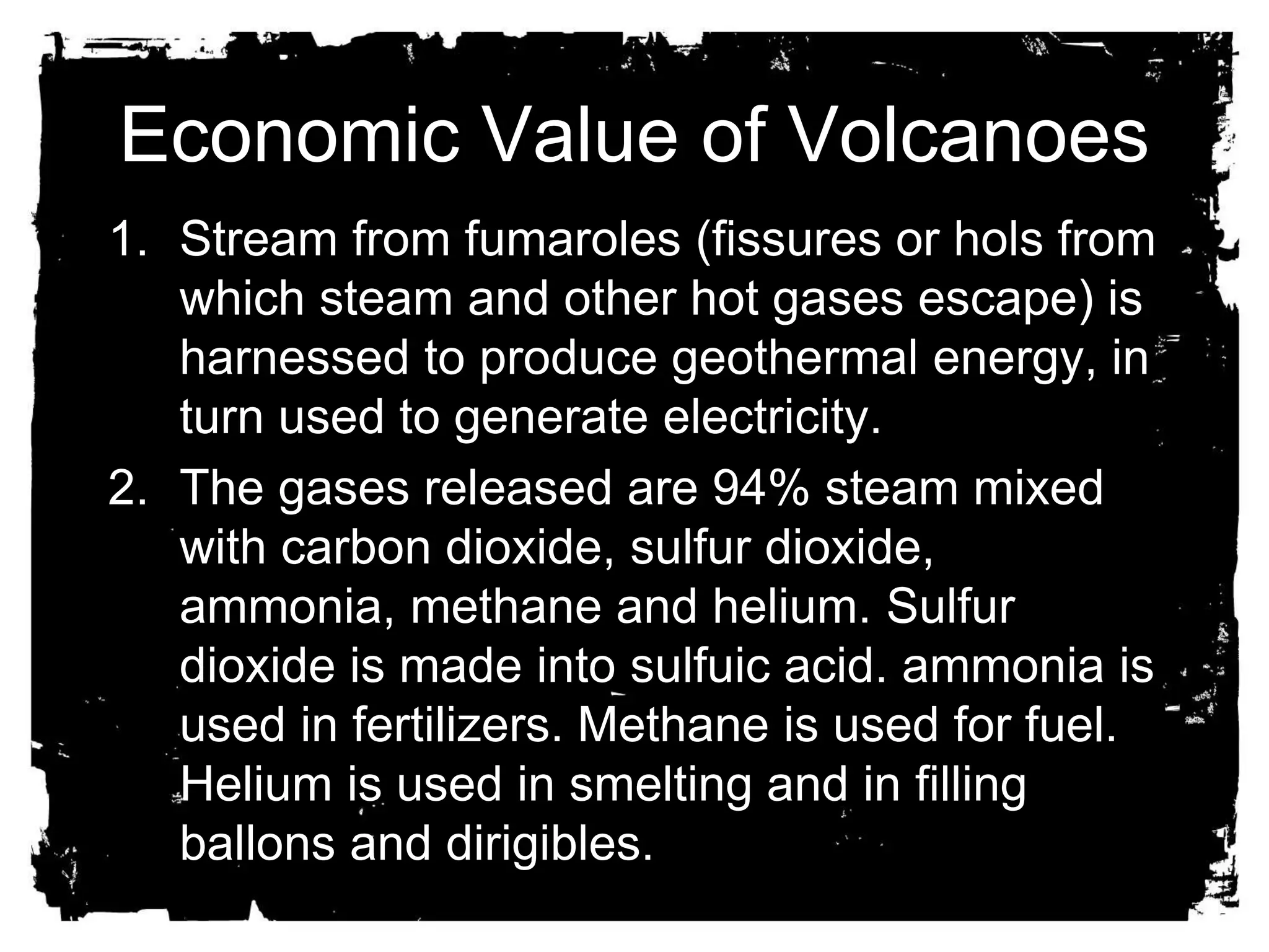 Economic Value of Volcanoes 
1. Stream from fumaroles (fissures or hols from 
which steam and other hot gases escape) is 
harnessed to produce geothermal energy, in 
turn used to generate electricity. 
2. The gases released are 94% steam mixed 
with carbon dioxide, sulfur dioxide, 
ammonia, methane and helium. Sulfur 
dioxide is made into sulfuic acid. ammonia is 
used in fertilizers. Methane is used for fuel. 
Helium is used in smelting and in filling 
ballons and dirigibles. 
 