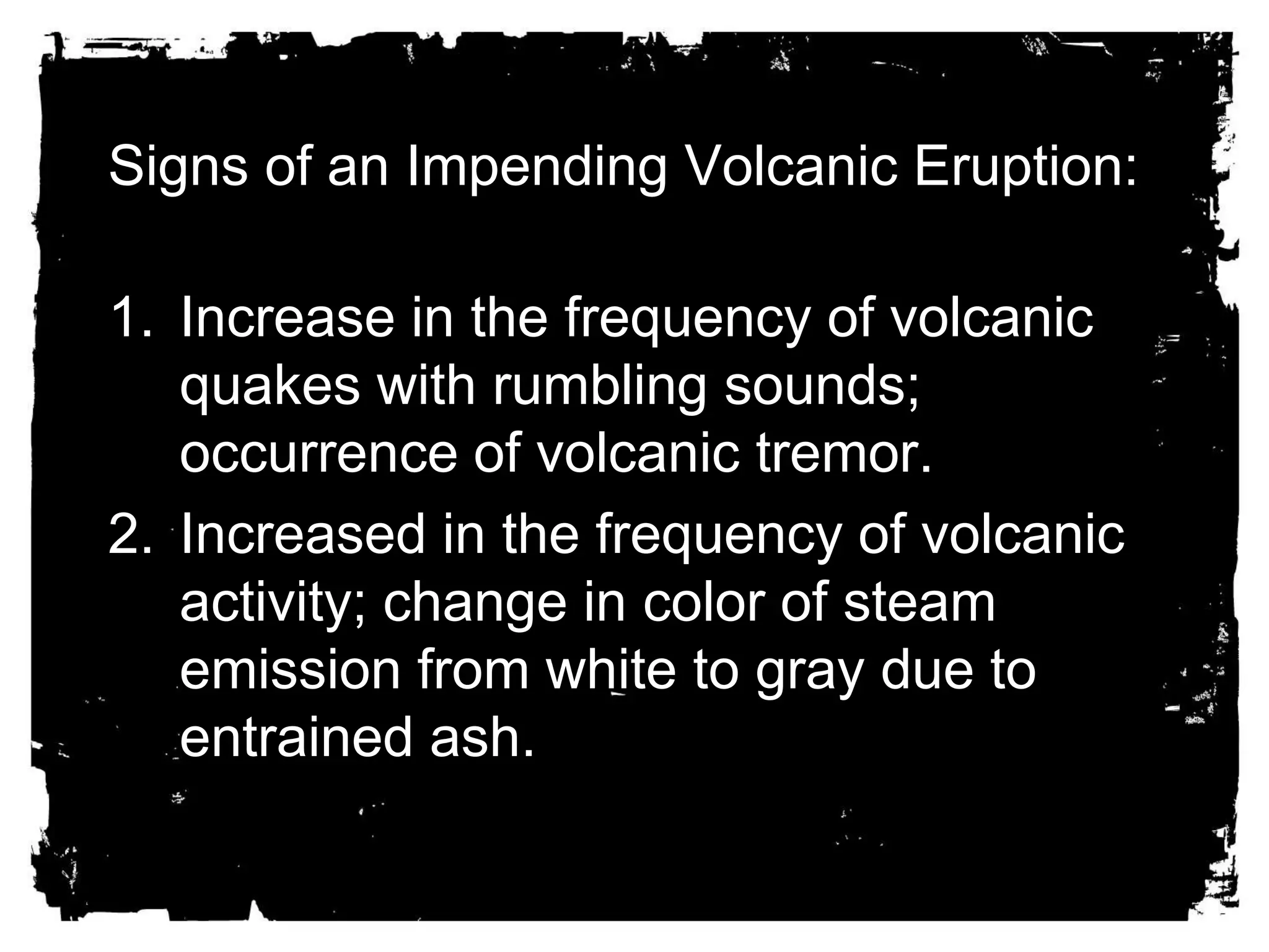 Signs of an Impending Volcanic Eruption: 
1. Increase in the frequency of volcanic 
quakes with rumbling sounds; 
occurrence of volcanic tremor. 
2. Increased in the frequency of volcanic 
activity; change in color of steam 
emission from white to gray due to 
entrained ash. 
 