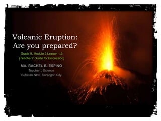 Volcanic Eruption: 
Are you prepared? 
Grade 9, Module 3 Lesson 1.3 
(Teachers’ Guide for Discussion) 
MA. RACHEL B. ESPINO 
Teacher I, Science 
Buhatan NHS, Sorsogon City 
 