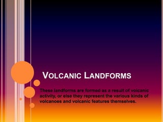 VOLCANIC LANDFORMS
These landforms are formed as a result of volcanic
activity, or else they represent the various kinds of
volcanoes and volcanic features themselves.
 