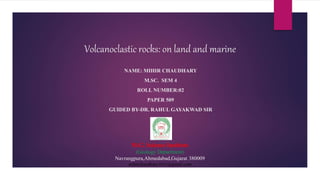 Volcanoclastic rocks: on land and marine
NAME: MIHIR CHAUDHARY
M.SC. SEM 4
ROLL NUMBER:02
PAPER 509
GUIDED BY-DR. RAHUL GAYAKWAD SIR
M.G. Science Institute
(Geology Department)
Navrangpura,Ahmedabad,Gujarat 380009
mihirchaudhary1611@gmail.com
 