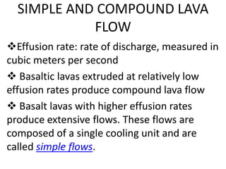 SIMPLE AND COMPOUND LAVA 
FLOW 
Effusion rate: rate of discharge, measured in 
cubic meters per second 
 Basaltic lavas extruded at relatively low 
effusion rates produce compound lava flow 
 Basalt lavas with higher effusion rates 
produce extensive flows. These flows are 
composed of a single cooling unit and are 
called simple flows. 
 