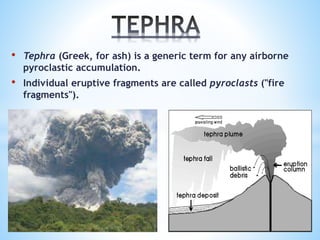 • Tephra (Greek, for ash) is a generic term for any airborne 
pyroclastic accumulation. 
• Individual eruptive fragments are called pyroclasts ("fire 
fragments"). 
 