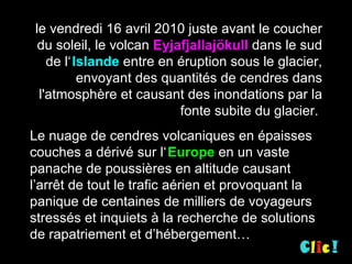 le vendredi 16 avril 2010 juste avant le coucher du soleil, le volcan  Eyjafjallajökull  dans le sud de l‘   Islande  entre en éruption sous le glacier, envoyant des quantités de cendres dans l'atmosphère et causant des inondations par la fonte subite du glacier.  Le nuage de cendres volcaniques en épaisses couches a dérivé sur l‘   Europe  en un vaste panache de poussières en altitude causant  l’arrêt de tout le trafic aérien et provoquant la panique de centaines de milliers de voyageurs stressés et inquiets à la recherche de solutions de rapatriement et d’hébergement… 