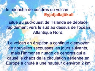 le panache de cendres du volcan  Eyjafjallajökull   situé au sud-ouest de l'Islande se déplace rapidement vers le sud au dessus de l'océan Atlantique Nord. Le volcan en éruption a continué d’envoyer de nouvelles secousses les jours suivants, mais l’immense nuage de cendres qui a causé le chaos de la circulation aérienne en Europe a chuté à une hauteur d'environ 2 km  