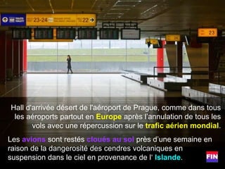 Hall d'arrivée désert de l'aéroport de Prague, comme dans tous les aéroports partout en  Europe  après l’annulation de tous les vols avec une répercussion sur le  trafic aérien mondial . Les  avions  sont restés  cloués au sol  près d’une semaine en raison de la dangerosité des cendres volcaniques en suspension dans le ciel en provenance de l‘  Islande . 
