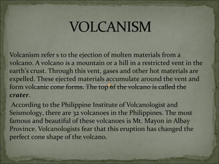Volcanism refer s to the ejection of molten materials from a
volcano. A volcano is a mountain or a hill in a restricted vent in the
earth’s crust. Through this vent, gases and other hot materials are
expelled. These ejected materials accumulate around the vent and
form volcanic cone forms. The top of the volcano is called the
crater.
According to the Philippine Institute of Volcanologist and
Seismology, there are 32 volcanoes in the Philippines. The most
famous and beautiful of these volcanoes is Mt. Mayon in Albay
Province. Volcanologists fear that this eruption has changed the
perfect cone shape of the volcano.
 