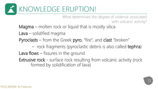 KNOWLEDGE ERUPTION!
What determines the degree of violence associated
with volcanic activity?
Magma – molten rock or liquid that is mostly silica
Lava – solidified magma
Pyroclasts – from the Greek pyro, “fire”, and clast “broken”
– rock fragments (pyroclastic debris is also called tephra)
Lava flows – fissures in the ground
Extrusive rock - surface rock resulting from volcanic activity (rock
formed by solidification of lava)
13
VOLCANISM: Its Features
 