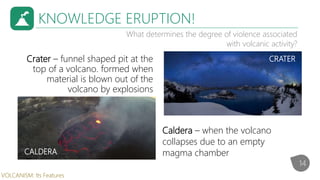KNOWLEDGE ERUPTION!
What determines the degree of violence associated
with volcanic activity?
Crater – funnel shaped pit at the
top of a volcano. formed when
material is blown out of the
volcano by explosions
Caldera – when the volcano
collapses due to an empty
magma chamber
CRATER
CALDERA
14
VOLCANISM: Its Features
 