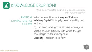 KNOWLEDGE ERUPTION!
What determines the degree of violence associated
with volcanic activity?
Whether eruptions are very explosive or
relatively "quiet" is largely determined by two
factors:
(1) the amount of gas in the lava or magma
(2) the ease or difficulty with which the gas
can escape to the atmosphere
Viscosity – resistance to flow
PHYSICAL
CHARACTERISTICS
OF LAVA
16
VOLCANISM: Its Features
 