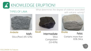 KNOWLEDGE ERUPTION!
What determines the degree of violence associated
with volcanic activity?
Felsic
Contains more than
65% Silica
TYPES OF LAVA
Mafic
Silica (Poor) (45-52%)
RholiteBasaltAndesite
Intermediate
Silica
Composition
(53-65%)
17
VOLCANISM: Its Features
 