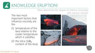 The two most
important factors that
influence viscosity are
the
(1) temperature of the
lava relative to the
cooler temperature
which it solidifies
(2) the silica (Si𝑂2
content of the lava)
KNOWLEDGE ERUPTION!
What determines the degree of violence associated
with volcanic activity?
18
VOLCANISM: Its Features
 