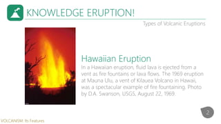 KNOWLEDGE ERUPTION!
Types of Volcanic Eruptions
In a Hawaiian eruption, fluid lava is ejected from a
vent as fire fountains or lava flows. The 1969 eruption
at Mauna Ulu, a vent of Kilauea Volcano in Hawaii,
was a spectacular example of fire fountaining. Photo
by D.A. Swanson, USGS, August 22, 1969.
Hawaiian Eruption
2
VOLCANISM: Its Features
 