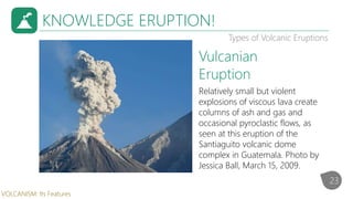 KNOWLEDGE ERUPTION!
Types of Volcanic Eruptions
Relatively small but violent
explosions of viscous lava create
columns of ash and gas and
occasional pyroclastic flows, as
seen at this eruption of the
Santiaguito volcanic dome
complex in Guatemala. Photo by
Jessica Ball, March 15, 2009.
Vulcanian
Eruption
23
VOLCANISM: Its Features
 