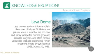 KNOWLEDGE ERUPTION!
Types of Volcanic Eruptions
Lava domes, such as this example in
the crater of Mount St. Helens, are
piles of viscous lava that are too cool
and sticky to flow far. Domes grow and
collapse in cycles, and often form at
volcanoes that also experience Plinian
eruptions. Photo by Lyn Topinka,
USGS, August 12, 1985.
Lava Dome
25
VOLCANISM: Its Features
 