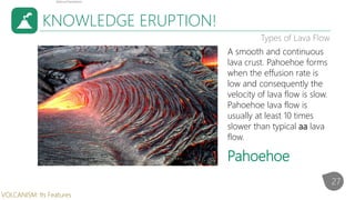 KNOWLEDGE ERUPTION!
Types of Lava Flow
A smooth and continuous
lava crust. Pahoehoe forms
when the effusion rate is
low and consequently the
velocity of lava flow is slow.
Pahoehoe lava flow is
usually at least 10 times
slower than typical aa lava
flow.
Pahoehoe
27
VOLCANISM: Its Features
 