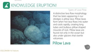 KNOWLEDGE ERUPTION!
Types of Lava Flow
A distinctive lava flow morphology
that has been appearing in our
dredges is pillow lava. Pillow lavas
form when hot lava flows into water
and cools rapidly, creating long
tubes and bulbous pillow-shaped
mounds of rock. Pillow lavas are
found not only in the ocean but
also under glaciers that overlie
volcanoes.
Pillow Lava
29
VOLCANISM: Its Features
 