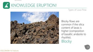 KNOWLEDGE ERUPTION!
Types of Lava Flow
Blocky flows are
common if the silica
content of lavas is
higher (composition
of basaltic andesite to
rhyolite).
Blocky
30
VOLCANISM: Its Features
 