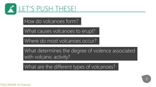 LET’S PUSH THESE!
How do volcanoes form?
6
VOLCANISM: Its Features
What causes volcanoes to erupt?
Where do most volcanoes...