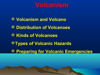 Volcanism
 Volcanism and Volcano
 Distribution of Volcanoes
 Kinds of Volcanoes
Types of Volcanic Hazards
 Preparing for Volcanic Emergencies
 